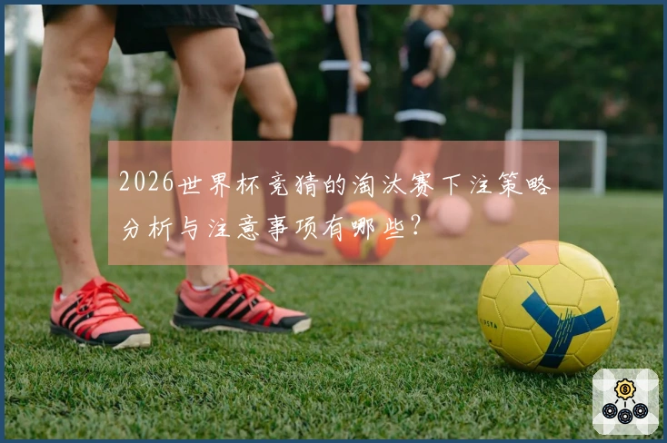 2026世界杯竞猜的淘汰赛下注策略分析与注意事项有哪些？
