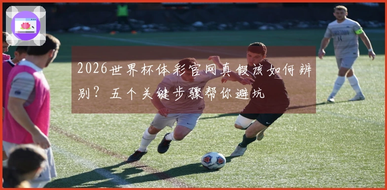 2026世界杯体彩官网真假该如何辨别？五个关键步骤帮你避坑